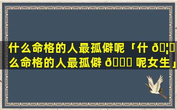什么命格的人最孤僻呢「什 🦆 么命格的人最孤僻 🐋 呢女生」